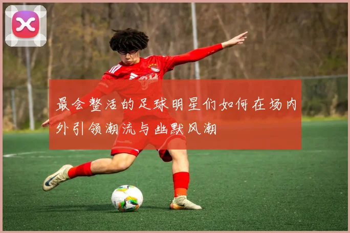 最会整活的足球明星们如何在场内外引领潮流与幽默风潮