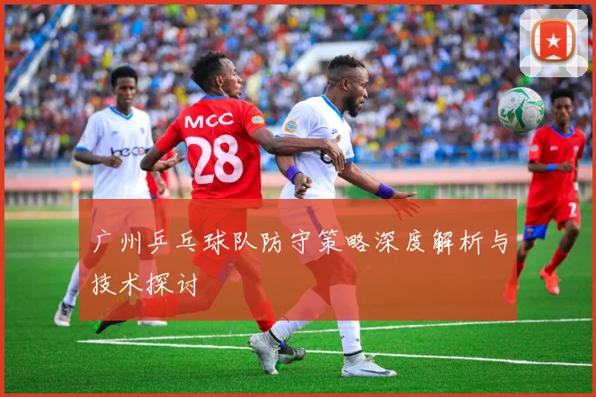 广州乒乓球队防守策略深度解析与技术探讨