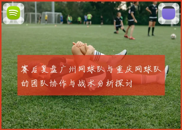 赛后复盘广州网球队与重庆网球队的团队协作与战术分析探讨